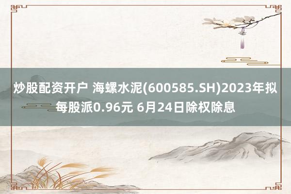 炒股配资开户 海螺水泥(600585.SH)2023年拟每股派0.96元 6月24日除权除息