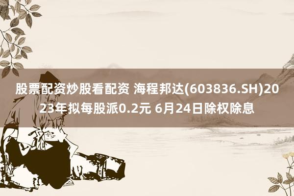 股票配资炒股看配资 海程邦达(603836.SH)2023年拟每股派0.2元 6月24日除权除息