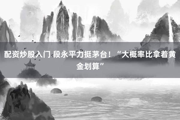 配资炒股入门 段永平力挺茅台！“大概率比拿着黄金划算”