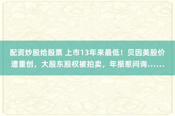 配资炒股给股票 上市13年来最低！贝因美股价遭重创，大股东股权被拍卖，年报惹问询……