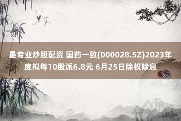 最专业炒股配资 国药一致(000028.SZ)2023年度拟每10股派6.8元 6月25日除权除息