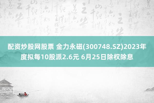 配资炒股网股票 金力永磁(300748.SZ)2023年度拟每10股派2.6元 6月25日除权除息