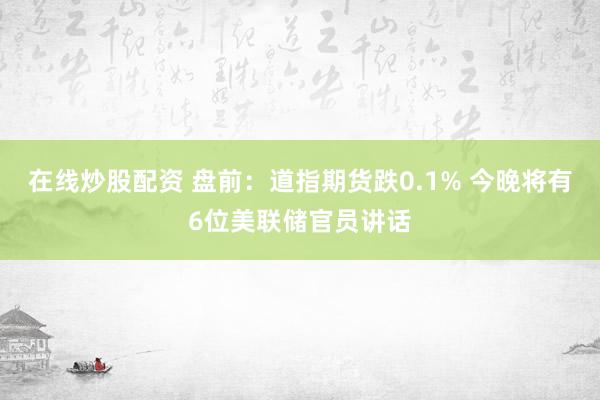 在线炒股配资 盘前：道指期货跌0.1% 今晚将有6位美联储官员讲话