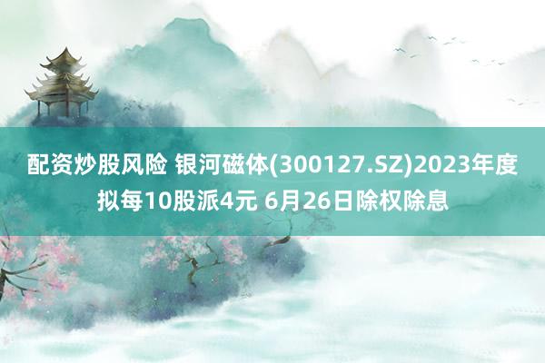 配资炒股风险 银河磁体(300127.SZ)2023年度拟每10股派4元 6月26日除权除息