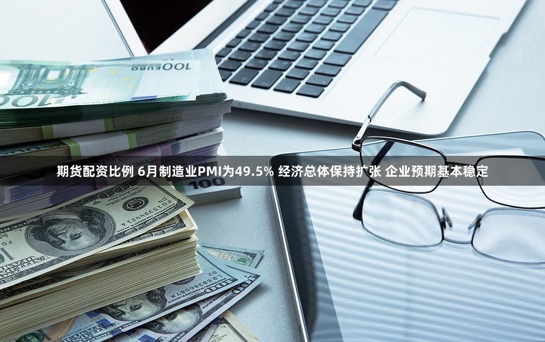 期货配资比例 6月制造业PMI为49.5% 经济总体保持扩张 企业预期基本稳定