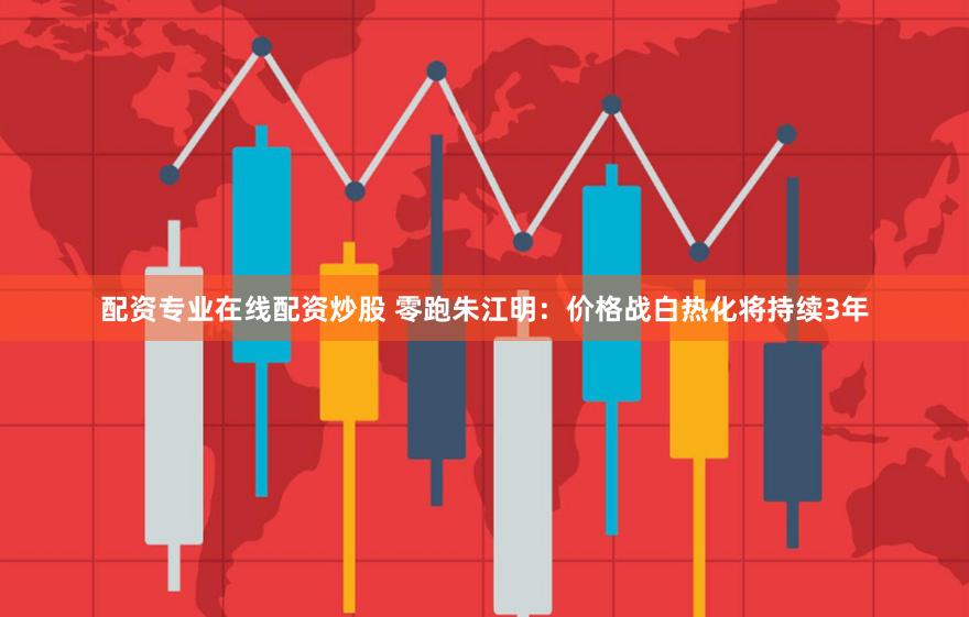 配资专业在线配资炒股 零跑朱江明：价格战白热化将持续3年