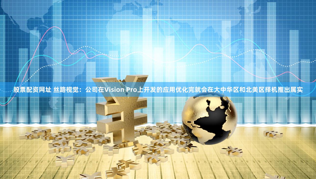 股票配资网址 丝路视觉：公司在Vision Pro上开发的应用优化完就会在大中华区和北美区择机推出属实