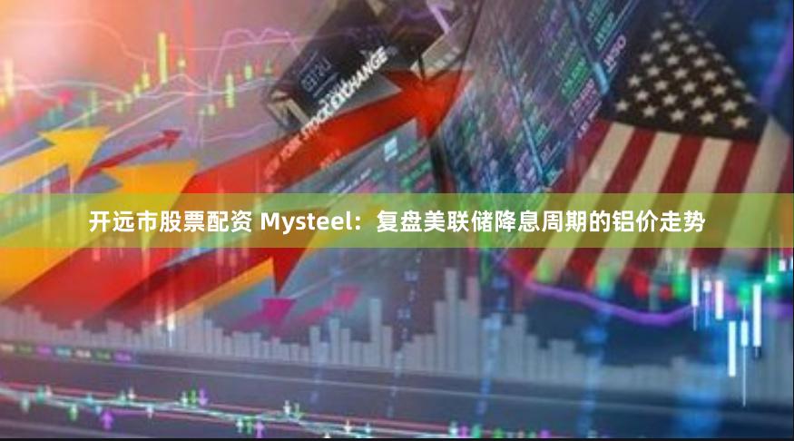 开远市股票配资 Mysteel：复盘美联储降息周期的铝价走势