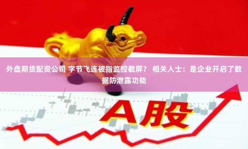 外盘期货配资公司 字节飞连被指监控截屏？ 相关人士：是企业开启了数据防泄露功能