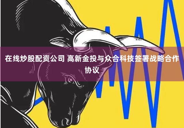 在线炒股配资公司 高新金投与众合科技签署战略合作协议