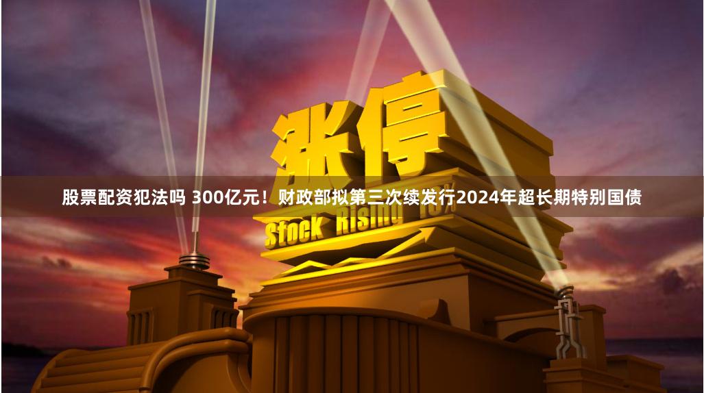 股票配资犯法吗 300亿元！财政部拟第三次续发行2024年超长期特别国债