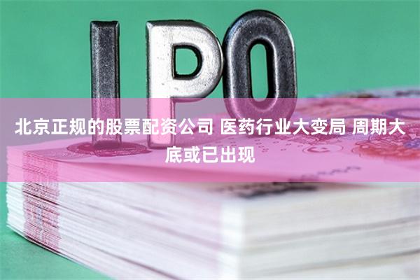 北京正规的股票配资公司 医药行业大变局 周期大底或已出现