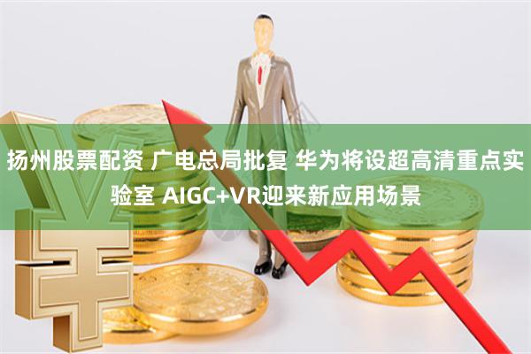 扬州股票配资 广电总局批复 华为将设超高清重点实验室 AIGC+VR迎来新应用场景