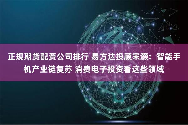 正规期货配资公司排行 易方达投顾宋灏：智能手机产业链复苏 消费电子投资看这些领域