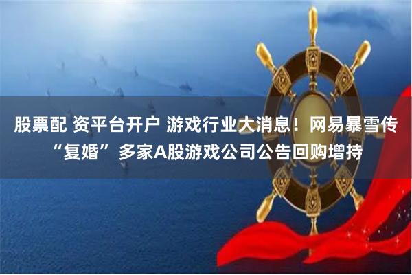 股票配 资平台开户 游戏行业大消息！网易暴雪传“复婚” 多家A股游戏公司公告回购增持