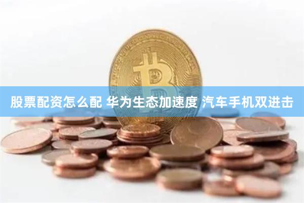 股票配资怎么配 华为生态加速度 汽车手机双进击