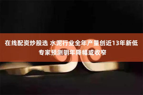 在线配资炒股选 水泥行业全年产量创近13年新低 专家预测明年降幅或收窄
