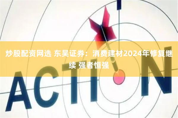 炒股配资网选 东吴证券：消费建材2024年修复继续 强者恒强