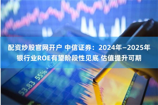 配资炒股官网开户 中信证券：2024年—2025年银行业ROE有望阶段性见底 估值提升可期