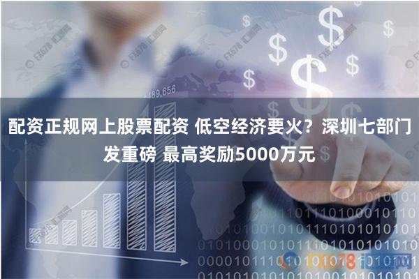 配资正规网上股票配资 低空经济要火？深圳七部门发重磅 最高奖励5000万元
