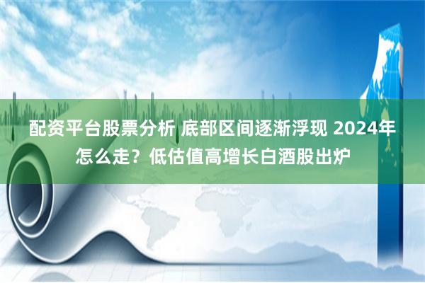 配资平台股票分析 底部区间逐渐浮现 2024年怎么走？低估值高增长白酒股出炉