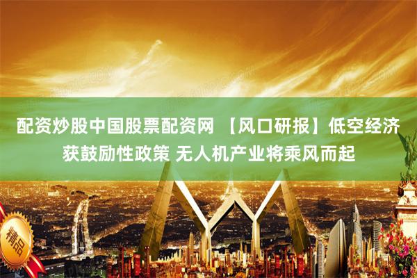 配资炒股中国股票配资网 【风口研报】低空经济获鼓励性政策 无人机产业将乘风而起