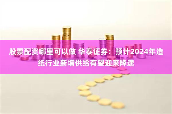 股票配资哪里可以做 华泰证券：预计2024年造纸行业新增供给有望迎来降速