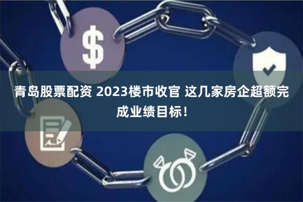 青岛股票配资 2023楼市收官 这几家房企超额完成业绩目标！