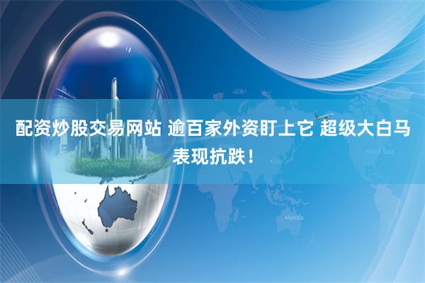 配资炒股交易网站 逾百家外资盯上它 超级大白马表现抗跌！