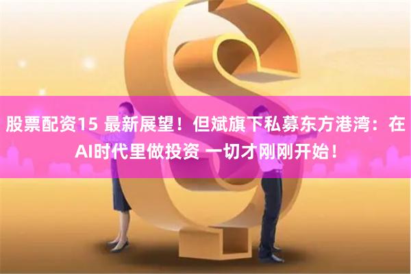 股票配资15 最新展望！但斌旗下私募东方港湾：在AI时代里做投资 一切才刚刚开始！