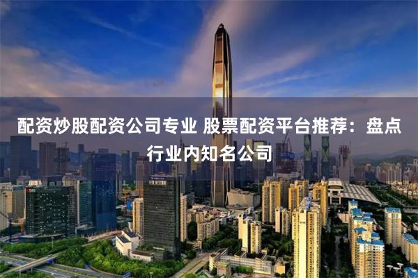配资炒股配资公司专业 股票配资平台推荐：盘点行业内知名公司