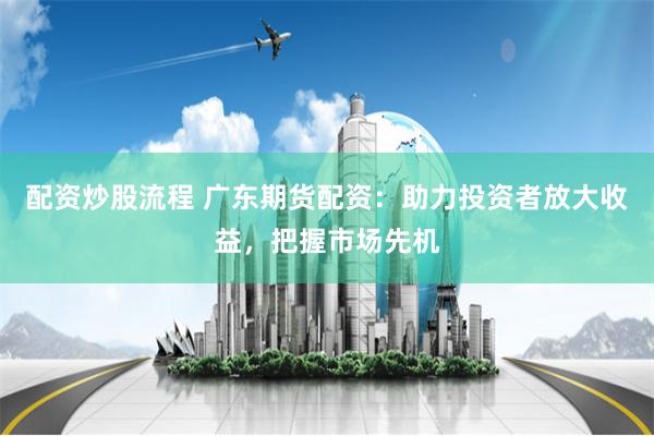 配资炒股流程 广东期货配资：助力投资者放大收益，把握市场先机