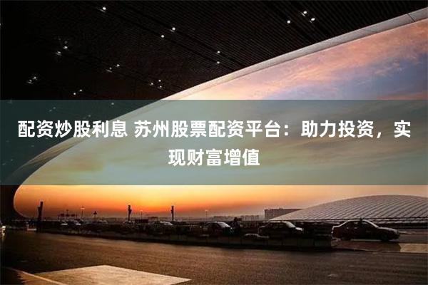 配资炒股利息 苏州股票配资平台：助力投资，实现财富增值