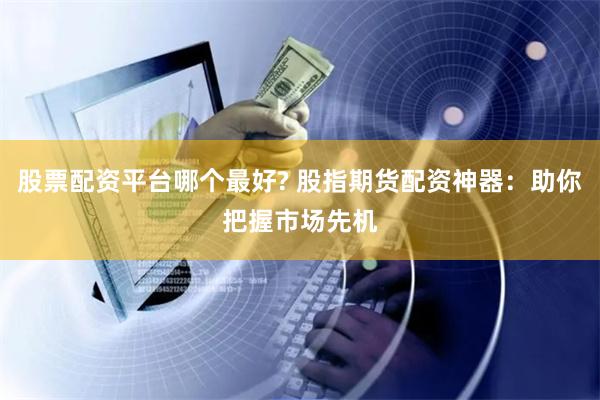 股票配资平台哪个最好? 股指期货配资神器：助你把握市场先机