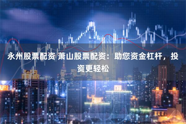 永州股票配资 萧山股票配资：助您资金杠杆，投资更轻松
