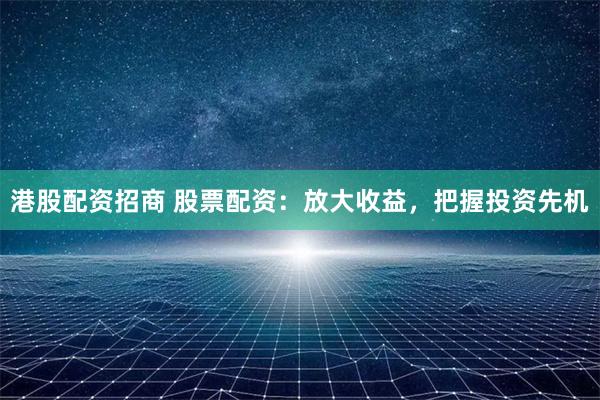 港股配资招商 股票配资：放大收益，把握投资先机