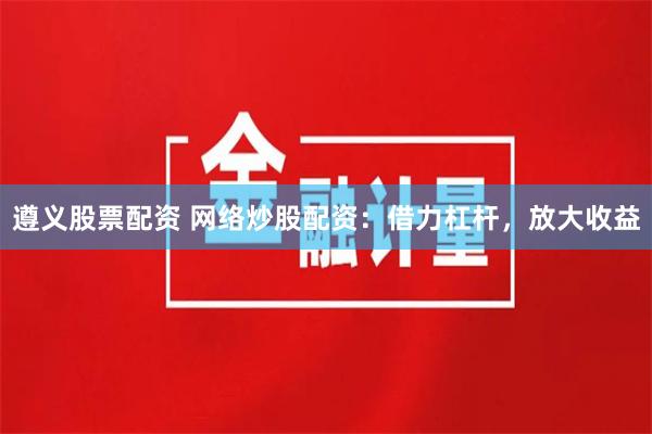 遵义股票配资 网络炒股配资：借力杠杆，放大收益