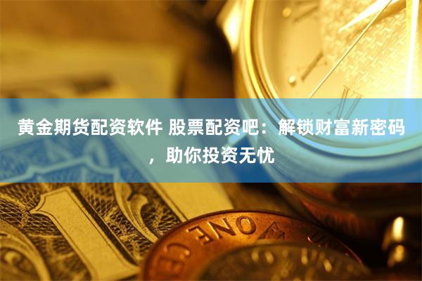 黄金期货配资软件 股票配资吧：解锁财富新密码，助你投资无忧