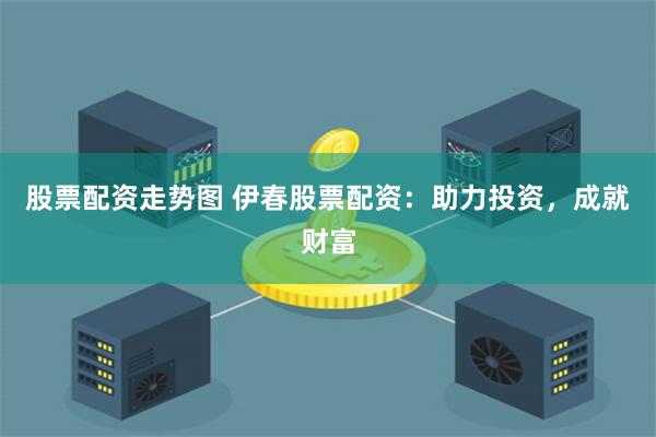 股票配资走势图 伊春股票配资：助力投资，成就财富