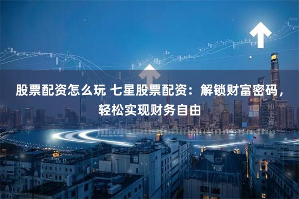 股票配资怎么玩 七星股票配资：解锁财富密码，轻松实现财务自由