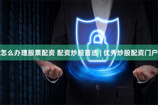 怎么办理股票配资 配资炒股首选 | 优秀炒股配资门户
