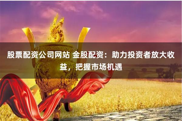 股票配资公司网站 金股配资：助力投资者放大收益，把握市场机遇