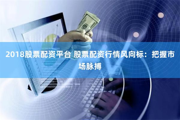 2018股票配资平台 股票配资行情风向标：把握市场脉搏