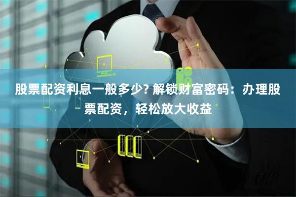 股票配资利息一般多少? 解锁财富密码：办理股票配资，轻松放大收益