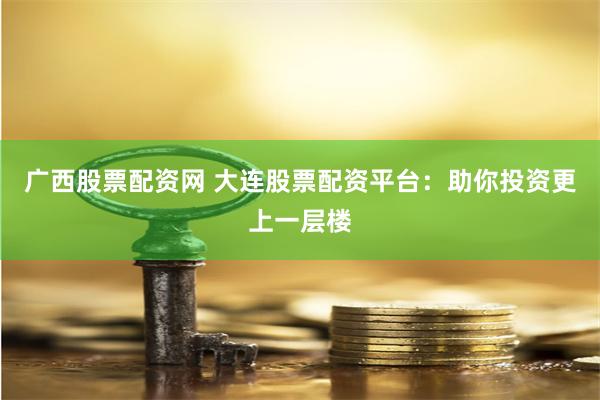 广西股票配资网 大连股票配资平台：助你投资更上一层楼
