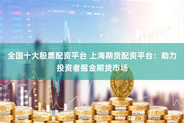 全国十大股票配资平台 上海期货配资平台：助力投资者掘金期货市场