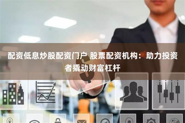 配资低息炒股配资门户 股票配资机构：助力投资者撬动财富杠杆