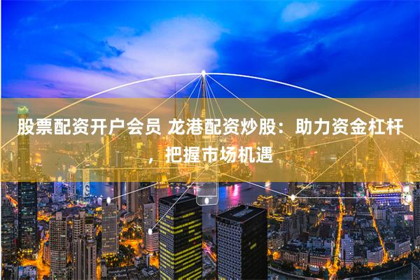 股票配资开户会员 龙港配资炒股：助力资金杠杆，把握市场机遇