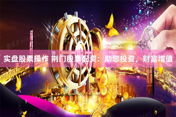 实盘股票操作 荆门股票配资：助您投资，财富增值