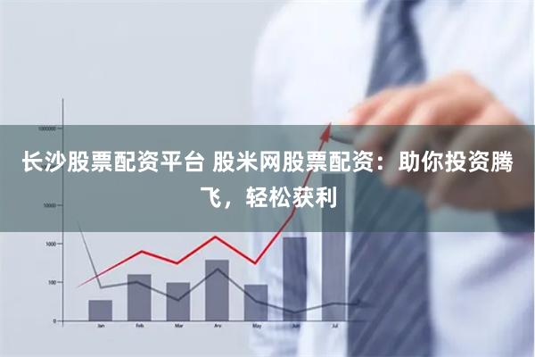 长沙股票配资平台 股米网股票配资：助你投资腾飞，轻松获利